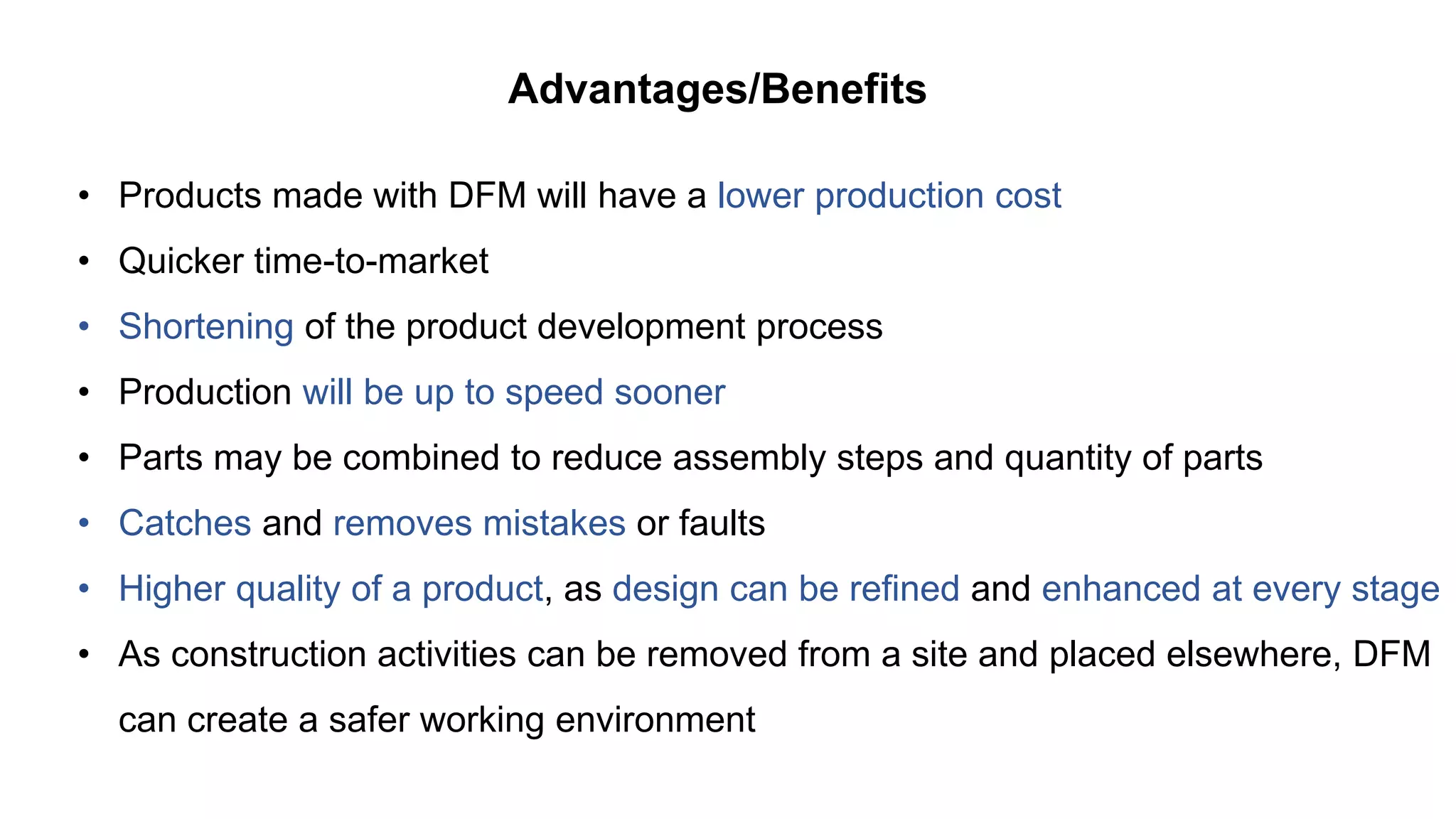 Advantages/Benefits
• Products made with DFM will have a lower production cost
• Quicker time-to-market
• Shortening of the product development process
• Production will be up to speed sooner
• Parts may be combined to reduce assembly steps and quantity of parts
• Catches and removes mistakes or faults
• Higher quality of a product, as design can be refined and enhanced at every stage
• As construction activities can be removed from a site and placed elsewhere, DFM
can create a safer working environment
 