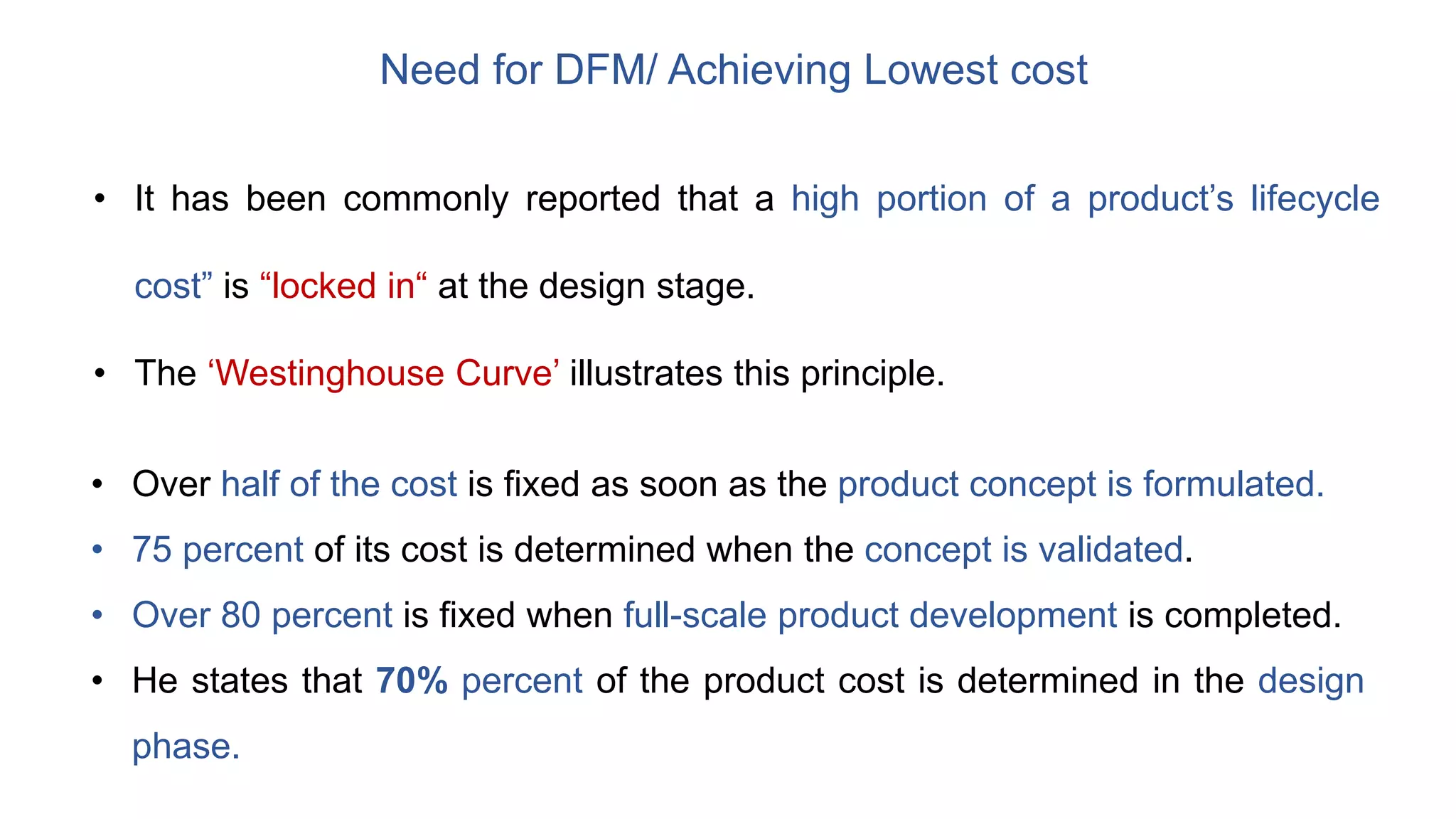 Need for DFM/ Achieving Lowest cost
• It has been commonly reported that a high portion of a product’s lifecycle
cost” is “locked in“ at the design stage.
• The ‘Westinghouse Curve’ illustrates this principle.
• Over half of the cost is fixed as soon as the product concept is formulated.
• 75 percent of its cost is determined when the concept is validated.
• Over 80 percent is fixed when full-scale product development is completed.
• He states that 70% percent of the product cost is determined in the design
phase.
 