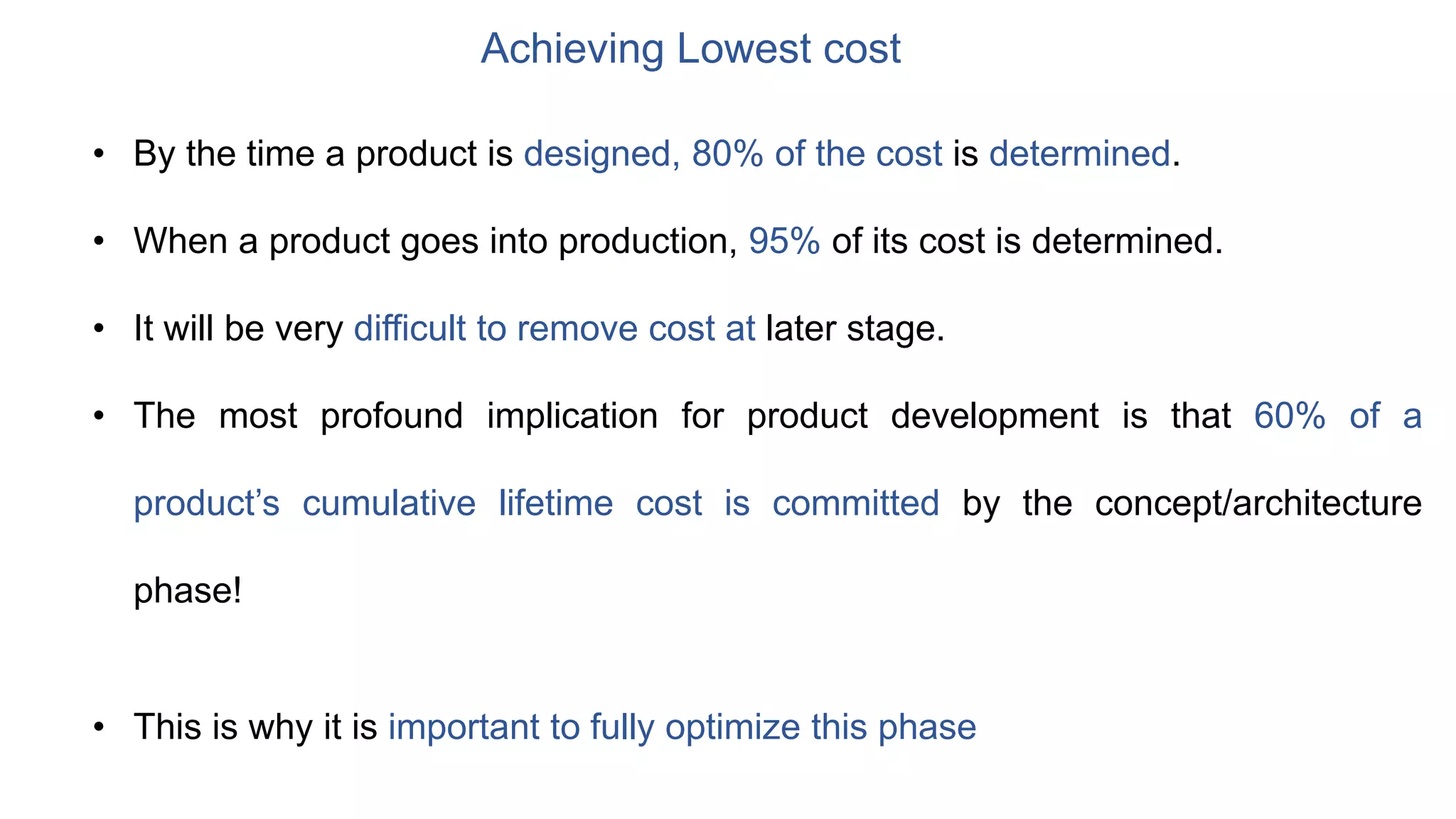 Achieving Lowest cost
• By the time a product is designed, 80% of the cost is determined.
• When a product goes into production, 95% of its cost is determined.
• It will be very difficult to remove cost at later stage.
• The most profound implication for product development is that 60% of a
product’s cumulative lifetime cost is committed by the concept/architecture
phase!
• This is why it is important to fully optimize this phase
 