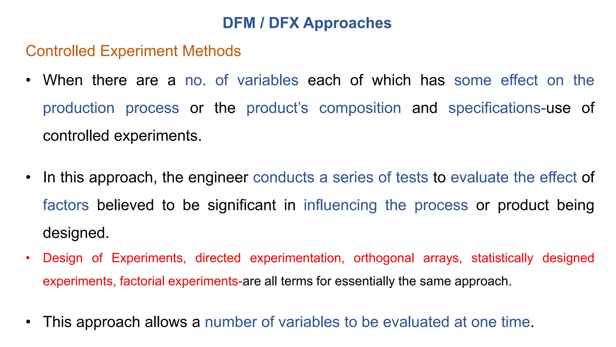 DFM / DFX Approaches
Controlled Experiment Methods
• When there are a no. of variables each of which has some effect on the
production process or the product’s composition and specifications-use of
controlled experiments.
• In this approach, the engineer conducts a series of tests to evaluate the effect of
factors believed to be significant in influencing the process or product being
designed.
• Design of Experiments, directed experimentation, orthogonal arrays, statistically designed
experiments, factorial experiments-are all terms for essentially the same approach.
• This approach allows a number of variables to be evaluated at one time.
 