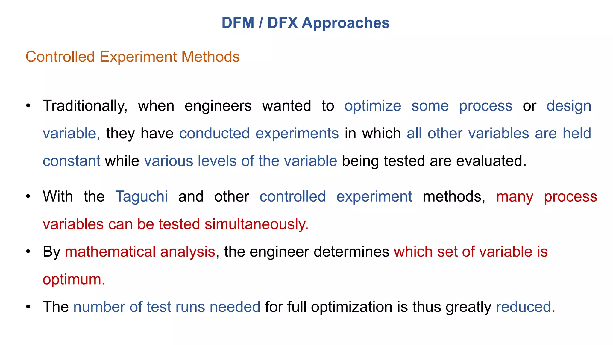 DFM / DFX Approaches
Controlled Experiment Methods
• Traditionally, when engineers wanted to optimize some process or design
variable, they have conducted experiments in which all other variables are held
constant while various levels of the variable being tested are evaluated.
• With the Taguchi and other controlled experiment methods, many process
variables can be tested simultaneously.
• By mathematical analysis, the engineer determines which set of variable is
optimum.
• The number of test runs needed for full optimization is thus greatly reduced.
 