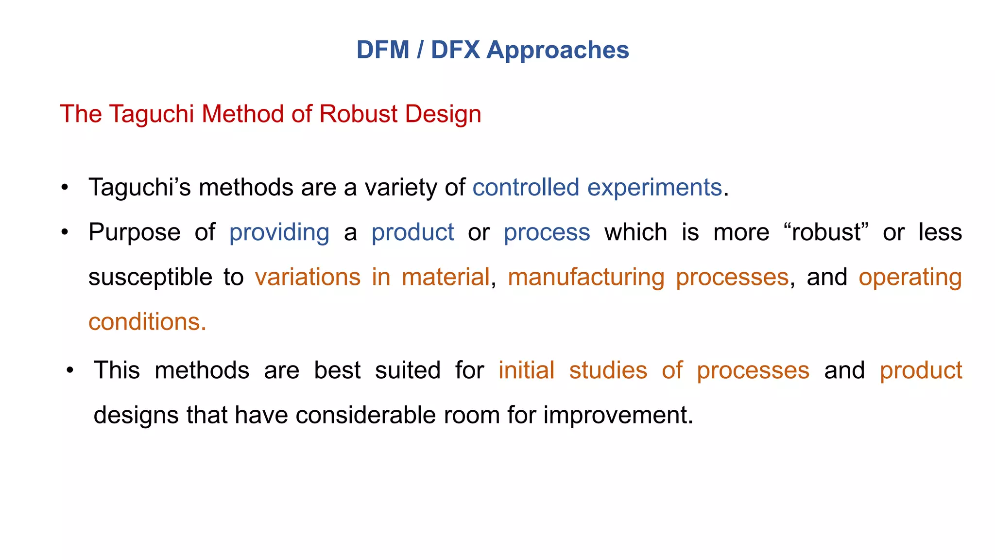 DFM / DFX Approaches
The Taguchi Method of Robust Design
• Taguchi’s methods are a variety of controlled experiments.
• Purpose of providing a product or process which is more “robust” or less
susceptible to variations in material, manufacturing processes, and operating
conditions.
• This methods are best suited for initial studies of processes and product
designs that have considerable room for improvement.
 