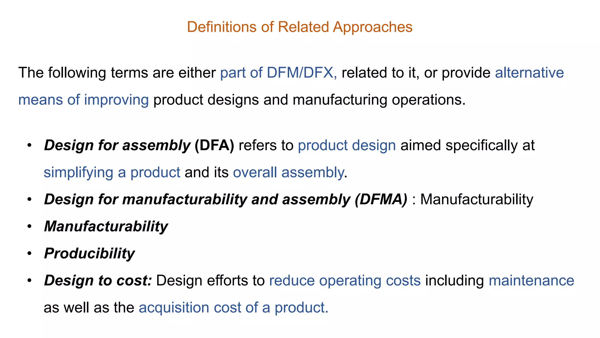 Definitions of Related Approaches
The following terms are either part of DFM/DFX, related to it, or provide alternative
means of improving product designs and manufacturing operations.
• Design for assembly (DFA) refers to product design aimed specifically at
simplifying a product and its overall assembly.
• Design for manufacturability and assembly (DFMA) : Manufacturability
• Manufacturability
• Producibility
• Design to cost: Design efforts to reduce operating costs including maintenance
as well as the acquisition cost of a product.
 