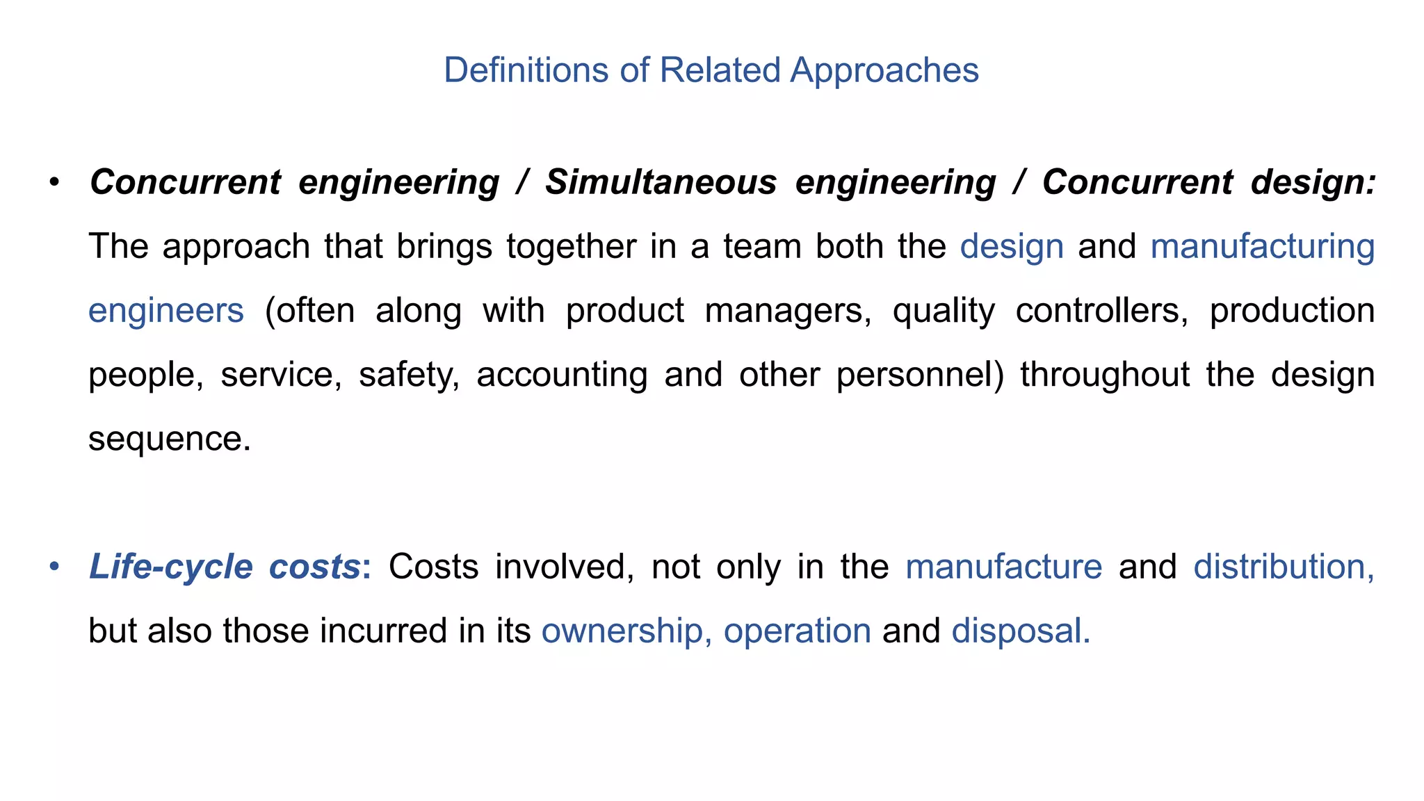 Definitions of Related Approaches
• Concurrent engineering / Simultaneous engineering / Concurrent design:
The approach that brings together in a team both the design and manufacturing
engineers (often along with product managers, quality controllers, production
people, service, safety, accounting and other personnel) throughout the design
sequence.
• Life-cycle costs: Costs involved, not only in the manufacture and distribution,
but also those incurred in its ownership, operation and disposal.
 