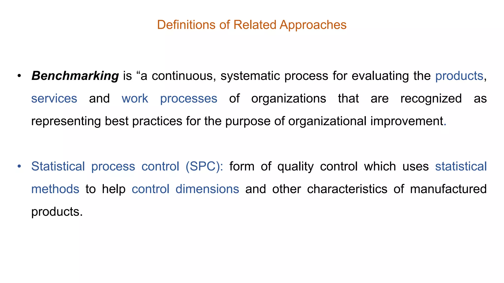 Definitions of Related Approaches
• Benchmarking is “a continuous, systematic process for evaluating the products,
services and work processes of organizations that are recognized as
representing best practices for the purpose of organizational improvement.
• Statistical process control (SPC): form of quality control which uses statistical
methods to help control dimensions and other characteristics of manufactured
products.
 