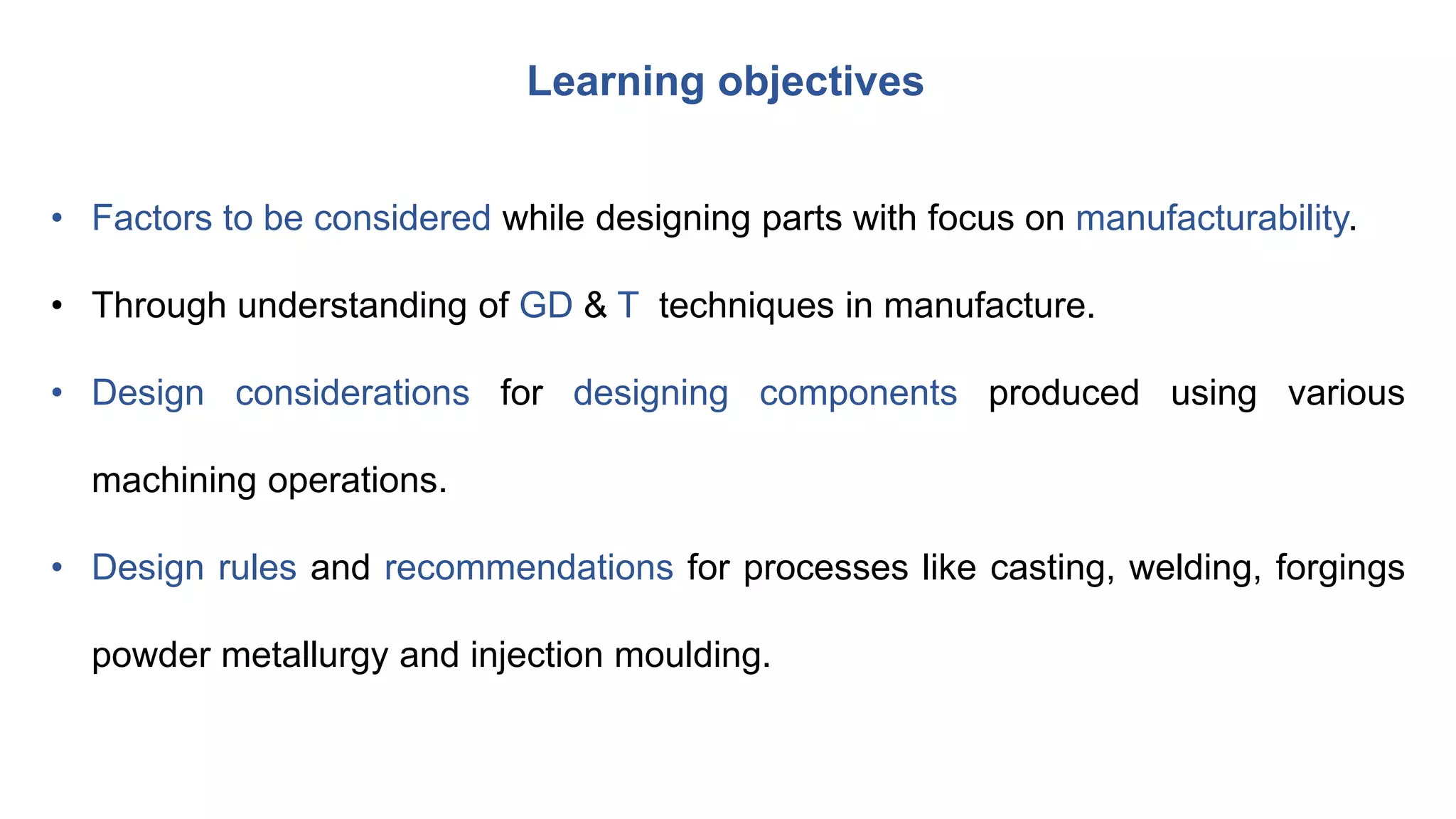 • Factors to be considered while designing parts with focus on manufacturability.
• Through understanding of GD & T techniques in manufacture.
• Design considerations for designing components produced using various
machining operations.
• Design rules and recommendations for processes like casting, welding, forgings
powder metallurgy and injection moulding.
Learning objectives
 
