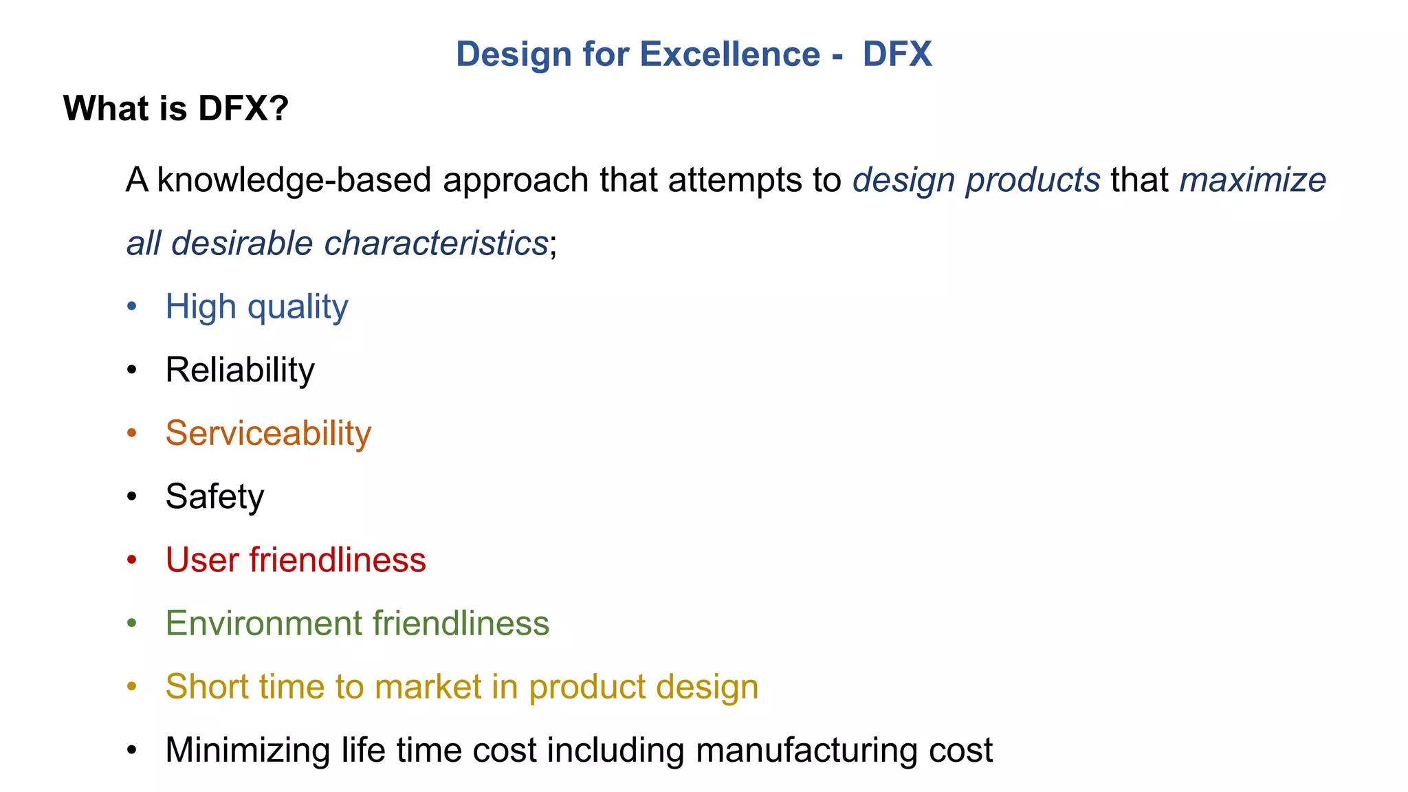 Design for Excellence - DFX
What is DFX?
A knowledge-based approach that attempts to design products that maximize
all desirable characteristics;
• High quality
• Reliability
• Serviceability
• Safety
• User friendliness
• Environment friendliness
• Short time to market in product design
• Minimizing life time cost including manufacturing cost
 