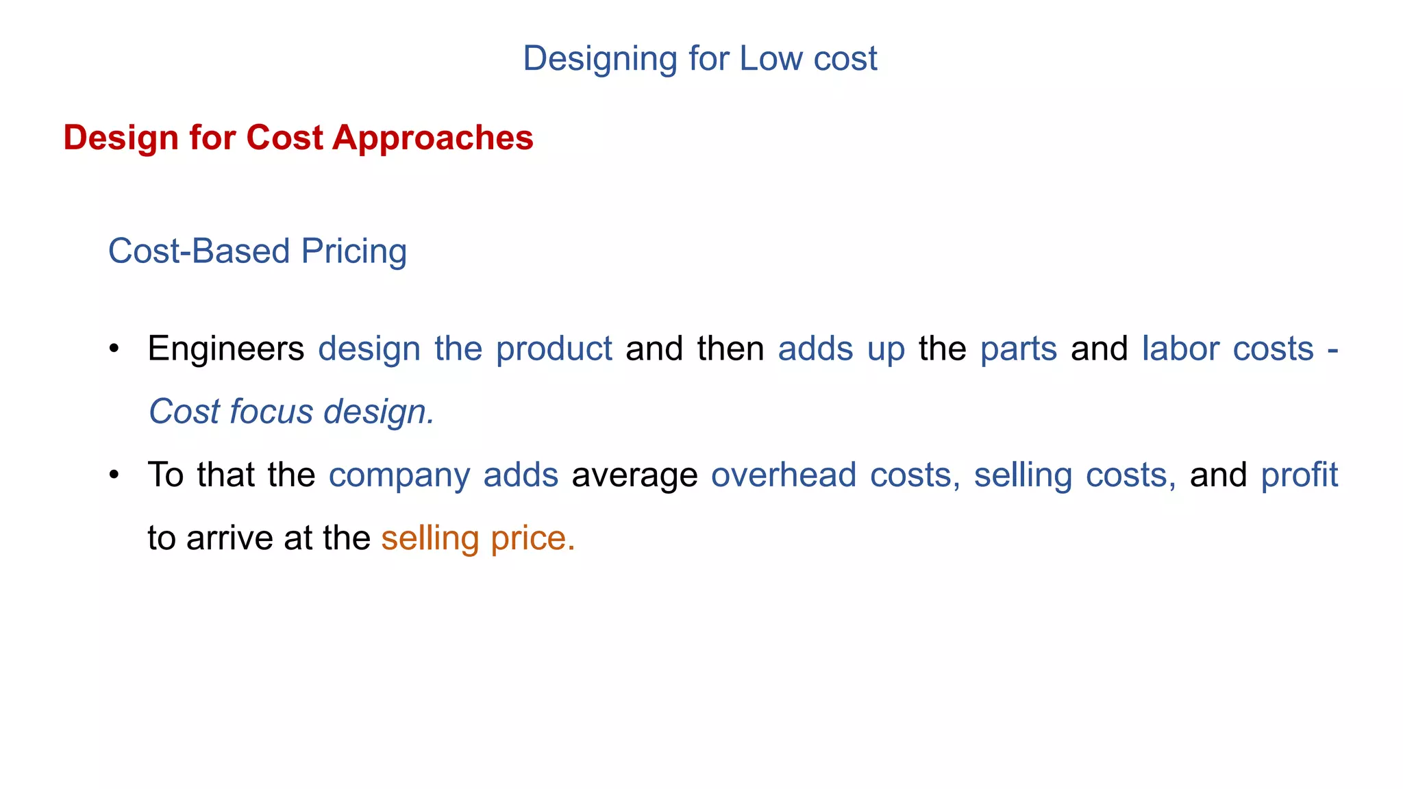 Designing for Low cost
Design for Cost Approaches
Cost-Based Pricing
• Engineers design the product and then adds up the parts and labor costs -
Cost focus design.
• To that the company adds average overhead costs, selling costs, and profit
to arrive at the selling price.
 