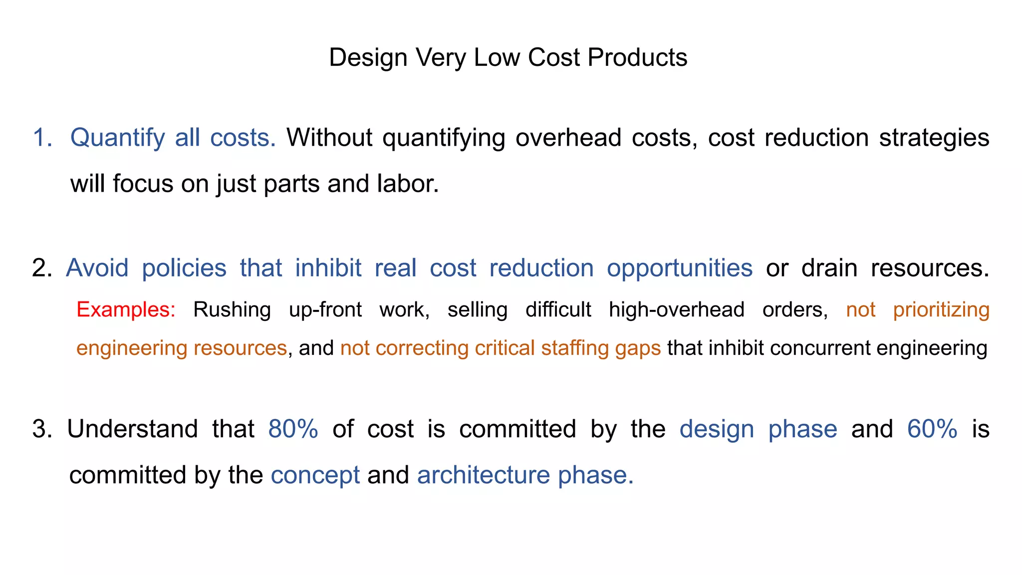 Design Very Low Cost Products
1. Quantify all costs. Without quantifying overhead costs, cost reduction strategies
will focus on just parts and labor.
2. Avoid policies that inhibit real cost reduction opportunities or drain resources.
Examples: Rushing up-front work, selling difficult high-overhead orders, not prioritizing
engineering resources, and not correcting critical staffing gaps that inhibit concurrent engineering
3. Understand that 80% of cost is committed by the design phase and 60% is
committed by the concept and architecture phase.
 