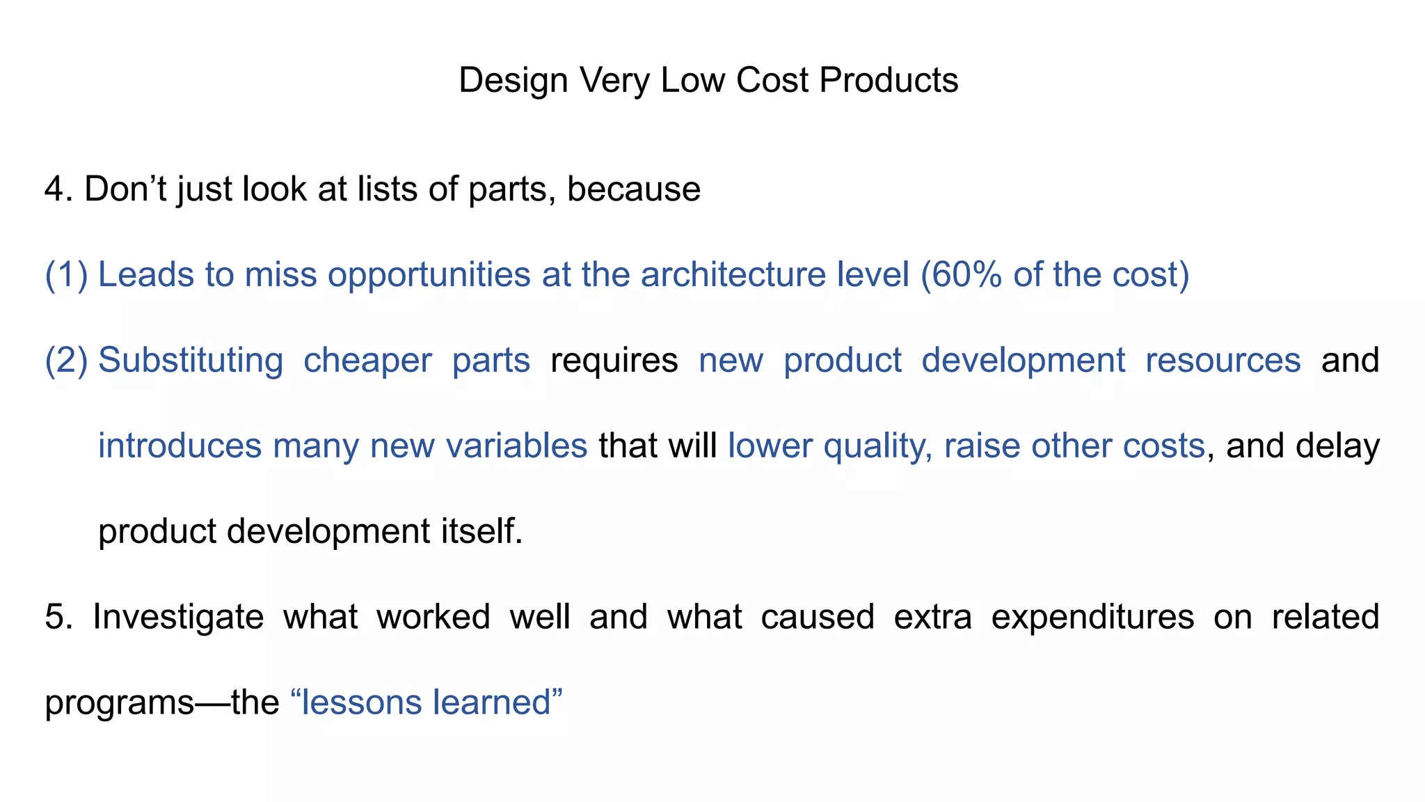 Design Very Low Cost Products
4. Don’t just look at lists of parts, because
(1) Leads to miss opportunities at the architecture level (60% of the cost)
(2) Substituting cheaper parts requires new product development resources and
introduces many new variables that will lower quality, raise other costs, and delay
product development itself.
5. Investigate what worked well and what caused extra expenditures on related
programs—the “lessons learned”
 