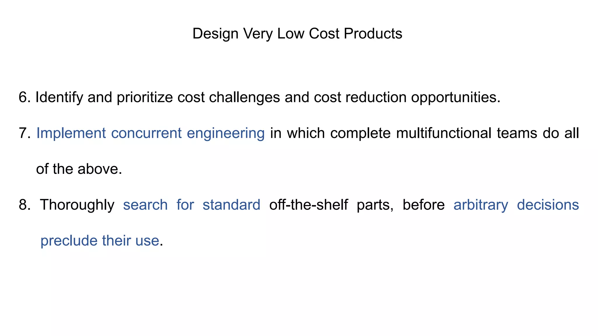 Design Very Low Cost Products
6. Identify and prioritize cost challenges and cost reduction opportunities.
7. Implement concurrent engineering in which complete multifunctional teams do all
of the above.
8. Thoroughly search for standard off-the-shelf parts, before arbitrary decisions
preclude their use.
 