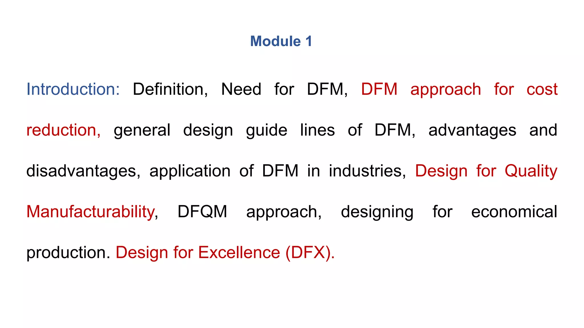 Introduction: Definition, Need for DFM, DFM approach for cost
reduction, general design guide lines of DFM, advantages and
disadvantages, application of DFM in industries, Design for Quality
Manufacturability, DFQM approach, designing for economical
production. Design for Excellence (DFX).
Module 1
 