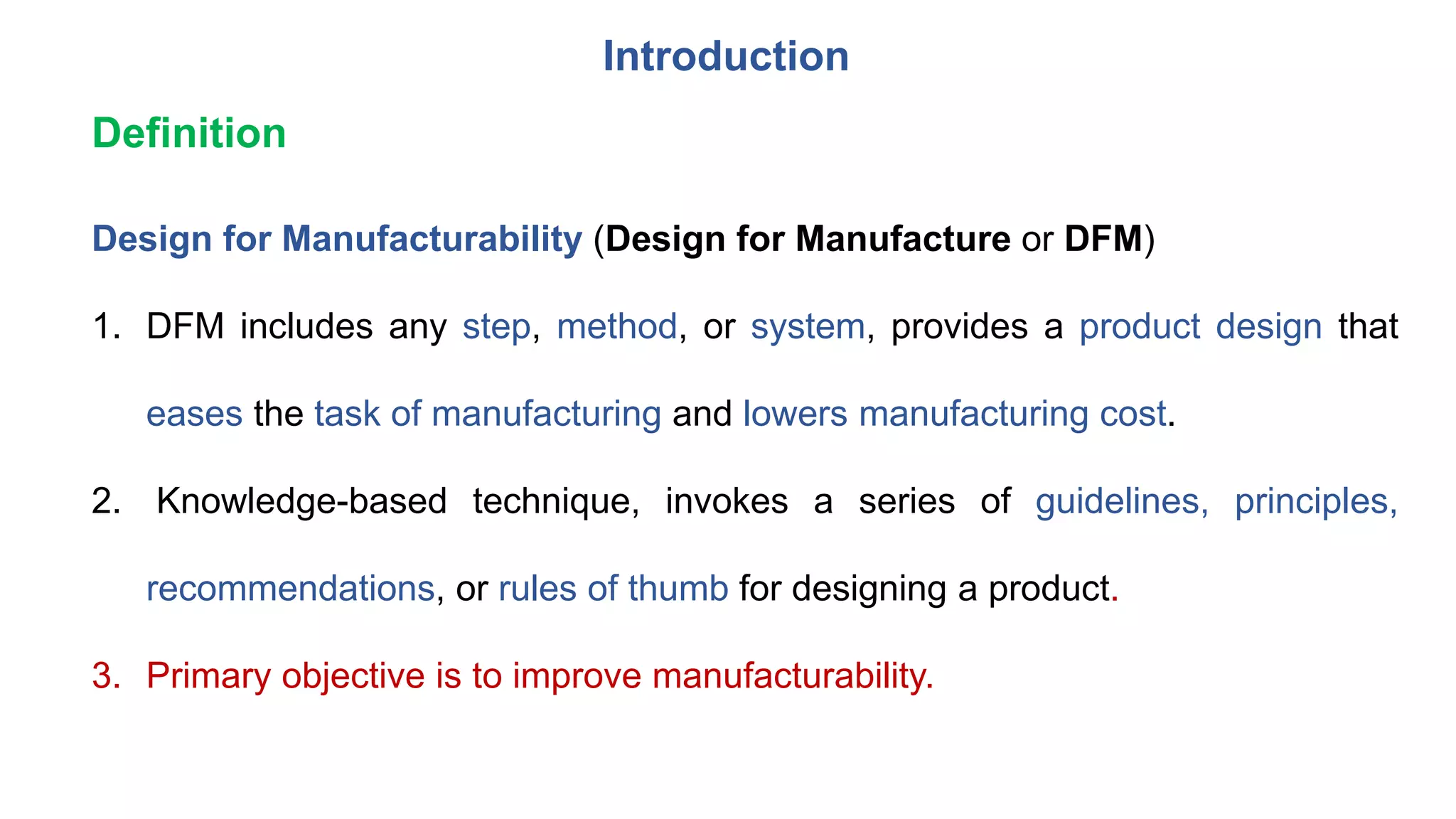 Introduction
Design for Manufacturability (Design for Manufacture or DFM)
1. DFM includes any step, method, or system, provides a product design that
eases the task of manufacturing and lowers manufacturing cost.
2. Knowledge-based technique, invokes a series of guidelines, principles,
recommendations, or rules of thumb for designing a product.
3. Primary objective is to improve manufacturability.
Definition
 