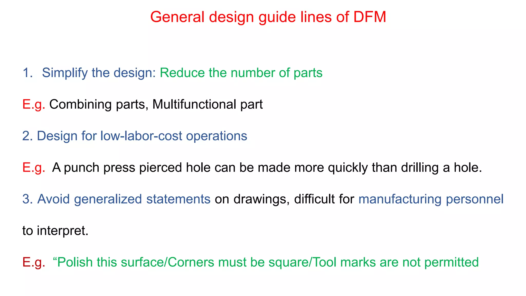 General design guide lines of DFM
1. Simplify the design: Reduce the number of parts
E.g. Combining parts, Multifunctional part
2. Design for low-labor-cost operations
E.g. A punch press pierced hole can be made more quickly than drilling a hole.
3. Avoid generalized statements on drawings, difficult for manufacturing personnel
to interpret.
E.g. “Polish this surface/Corners must be square/Tool marks are not permitted
 