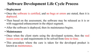 Software Development Life Cycle Process
• Deployment
• Once the software is certified, and no bugs or errors are stated, then it is
deployed.
• Then based on the assessment, the software may be released as it is or
with suggested enhancement in the object segment.
• After the software is deployed, then its maintenance begins.
• Maintenance
• Once when the client starts using the developed systems, then the real
issues come up and requirements to be solved from time to time.
• This procedure where the care is taken for the developed product is
known as maintenance.
10
 