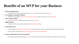 Benefits of an MVP for your Business
• Early testing opportunity
• It is good to find out from the beginning if your idea will work without investing your whole budget.
• User intelligence and gather feedback
• MVP offers the possibility to find out your potential users’ opinion, and how they want to see your final product.
• Allows market analysis
• It helps you understand whether your app is right for your target market.
• Budget friendly
• Creating an MVP is an easy way to enhance the mobile development strategy.
• Attracting Investors
• If your company is dependent on external investments, this is the right time to showcase why your product makes the best solution.
• Investors often avoid ideas that look perfect on paper but miserably fail on implementation.
• Resource Optimization Saves Time and Money
• Investing in a project without considering its risks can result in failure. However, MVP development can help you save your resources.
 