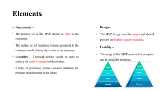 Elements
• Functionality –
• The features set in the MVP should be clear to the
customers.
• The product set of functions/ features presented to the
customer should deliver clear value to the customer.
• Reliability – Thorough testing should be done to
achieve the quality standard of the product.
• It helps in generating greater customer reliability for
products manufactured in the future.
• Design –
• The MVP design must be unique and should
possess the highest quality standard.
• Usability –
• The usage of the MVP must not be complex,
and it should be intuitive.
 