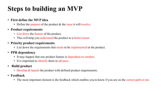 Steps to building an MVP
• First define the MVP idea
• Define the purpose of the product & the issue it will resolve.
• Product requirements
• List down the feature of the product.
• This will help you understand the product to a better extent.
• Priority product requirements
• List down the requirements that needs to be implemented in the product.
• PPR dependency
• It may happen that one product feature is dependent on another.
• It is important to identify them in advance.
• Build product
• Develop & launch the product with defined product requirements.
• Feedback
• The most important element is the feedback which enables you to know if you are on the correct path or not.
 