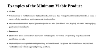 Examples of the Minimum Viable Product
• Airbnb
• With no money to build a business, the founders of Airbnb used their own apartment to validate their idea to create a
market offering short-term, peer-to-peer rental housing online.
• They created a minimalist website, published photos and other details about their property, and found several paying
guests almost immediately.
• Foursquare
• The location-based social network Foursquare started as just a one-feature MVP, offering only check-ins and
gamification rewards.
• The Foursquare development team began adding recommendations, city guides, and other features until they had
validated the idea with an eager and growing user base.
 