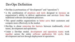 DevOps Definition
• DevOps (a portmanteau of “development” and “operations”)
• is the combination of practices and tools designed to increase an
organization’s ability to deliver applications and services faster than
traditional software development processes.
• This speed enables organizations to better serve their customers and
compete more effectively in the market.
• DevOps is about removing the barriers between traditionally siloed
teams, development and operations.
• Under a DevOps model, development and operations teams work
together across the entire software application life cycle, from
development and test through deployment to operations.
2
 