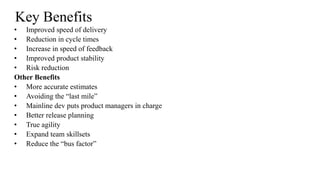 Key Benefits
• Improved speed of delivery
• Reduction in cycle times
• Increase in speed of feedback
• Improved product stability
• Risk reduction
Other Benefits
• More accurate estimates
• Avoiding the “last mile”
• Mainline dev puts product managers in charge
• Better release planning
• True agility
• Expand team skillsets
• Reduce the “bus factor”
 