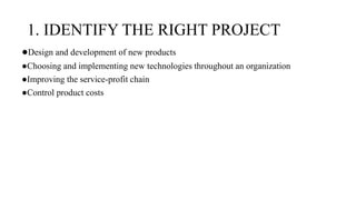 1. IDENTIFY THE RIGHT PROJECT
●Design and development of new products
●Choosing and implementing new technologies throughout an organization
●Improving the service-profit chain
●Control product costs
 