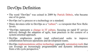 DevOps Definition
• The word “DevOps” was coined in 2009 by Patrick Debois, who became
one of its gurus.
• DevOps isn’t a process or a technology or a standard.
• Many devotees refer to DevOps as a “culture”—a viewpoint that New Relic
favors.
• “DevOps represents a change in IT culture, focusing on rapid IT service
delivery through the adoption of agile, lean practices in the context of a
system-oriented approach.
• DevOps emphasizes people (and culture),and seeks to improve
collaboration between operations and development teams.
• DevOps implementations utilize technology especially automation tools that
can leverage an increasingly programmable and dynamic infrastructure
from a life cycle perspective.” 3
 