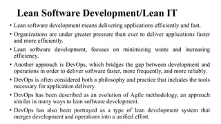 Lean Software Development/Lean IT
• Lean software development means delivering applications efficiently and fast.
• Organizations are under greater pressure than ever to deliver applications faster
and more efficiently.
• Lean software development, focuses on minimizing waste and increasing
efficiency.
• Another approach is DevOps, which bridges the gap between development and
operations in order to deliver software faster, more frequently, and more reliably.
• DevOps is often considered both a philosophy and practice that includes the tools
necessary for application delivery.
• DevOps has been described as an evolution of Agile methodology, an approach
similar in many ways to lean software development.
• DevOps has also been portrayed as a type of lean development system that
merges development and operations into a unified effort.
 