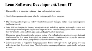 Lean Software Development/Lean IT
• The core idea is to maximize customer value while minimizing waste.
• Simply, lean means creating more value for customers with fewer resources.
• The ultimate goal is to provide perfect value to the customer through a perfect value creation process
that has zero waste.
• Lean thinking changes the focus of management from optimizing separate technologies, assets, and
vertical departments to optimizing the flow of products and services through entire value streams that
flow horizontally across technologies, assets, and departments to customers.
• Eliminating waste along entire value streams, instead of at isolated points, creates processes that need
less human effort, less space, less capital, and less time to make products and services at far less costs
and with much fewer defects, compared with traditional business systems.
• Companies are able to respond to changing customer desires with high variety, high quality, low cost,
and with very fast throughput times. Also, information management becomes much simpler and more
accurate.
 