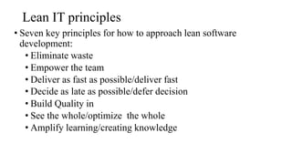 Lean IT principles
• Seven key principles for how to approach lean software
development:
• Eliminate waste
• Empower the team
• Deliver as fast as possible/deliver fast
• Decide as late as possible/defer decision
• Build Quality in
• See the whole/optimize the whole
• Amplify learning/creating knowledge
 