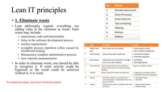 Lean IT principles
• 1. Eliminate waste
• Lean philosophy regards everything not
adding value to the customer as waste. Such
waste may include:
• unnecessary code and functionality
• delay in the software development process
• unclear requirements
• avoidable process repetition (often caused by
insufficient testing)
• Bureaucracy-complex administrative process
• slow internal communication
• In order to eliminate waste, one should be able
to recognize it. If some activity could be
bypassed or the result could be achieved
without it, it is waste.
To maximize value, we must minimize waste
 