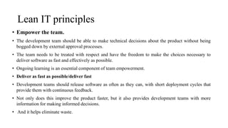 Lean IT principles
• Empower the team.
• The development team should be able to make technical decisions about the product without being
bogged down by external approval processes.
• The team needs to be treated with respect and have the freedom to make the choices necessary to
deliver software as fast and effectively as possible.
• Ongoing learning is an essential component of team empowerment.
• Deliver as fast as possible/deliver fast
• Development teams should release software as often as they can, with short deployment cycles that
provide them with continuous feedback.
• Not only does this improve the product faster, but it also provides development teams with more
information for making informed decisions.
• And it helps eliminate waste.
 