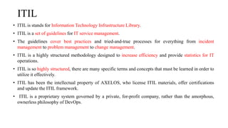 ITIL
• ITIL is stands for Information Technology Infrastructure Library.
• ITIL is a set of guidelines for IT service management.
• The guidelines cover best practices and tried-and-true processes for everything from incident
management to problem management to change management.
• ITIL is a highly structured methodology designed to increase efficiency and provide statistics for IT
operations.
• ITIL is so highly structured, there are many specific terms and concepts that must be learned in order to
utilize it effectively.
• ITIL has been the intellectual property of AXELOS, who license ITIL materials, offer certifications
and update the ITIL framework.
• ITIL is a proprietary system governed by a private, for-profit company, rather than the amorphous,
ownerless philosophy of DevOps.
 