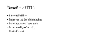 Benefits of ITIL
• Better reliability
• Improves the decision making
• Better return on investment
• Better quality of service
• Cost-efficient
 