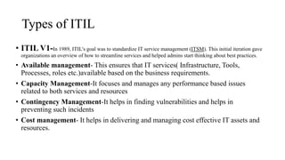 Types of ITIL
• ITIL V1-In 1989, ITIL's goal was to standardize IT service management (ITSM). This initial iteration gave
organizations an overview of how to streamline services and helped admins start thinking about best practices.
• Available management- This ensures that IT services( Infrastructure, Tools,
Processes, roles etc.)available based on the business requirements.
• Capacity Management-It focuses and manages any performance based issues
related to both services and resources
• Contingency Management-It helps in finding vulnerabilities and helps in
preventing such incidents
• Cost management- It helps in delivering and managing cost effective IT assets and
resources.
 