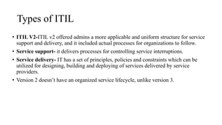 Types of ITIL
• ITIL V2-ITIL v2 offered admins a more applicable and uniform structure for service
support and delivery, and it included actual processes for organizations to follow.
• Service support- it delivers processes for controlling service interruptions.
• Service delivery- IT has a set of principles, policies and constraints which can be
utilized for designing, building and deploying of services delivered by service
providers.
• Version 2 doesn’t have an organized service lifecycle, unlike version 3.
 