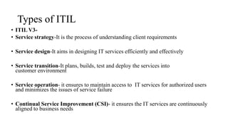 Types of ITIL
• ITIL V3-
• Service strategy-It is the process of understanding client requirements
• Service design-It aims in designing IT services efficiently and effectively
• Service transition-It plans, builds, test and deploy the services into
customer environment
• Service operation- it ensures to maintain access to IT services for authorized users
and minimizes the issues of service failure
• Continual Service Improvement (CSI)- it ensures the IT services are continuously
aligned to business needs
 