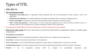Types of ITIL
• ITIL 2011 V4
• The four dimension model
• Organization and people-people in organization should understand their roles and responsibilities towards creating a value to the
organization.
• Infromation and technology -this includes information, knowledge and techniques that are required for managing services.
• Partners and supplier-it incorporates contracts and other agreements between organizations and their partners.
• Value streams and processes: A value stream is a series of steps that organization uses to create and deliver products service to a
consumer, whereas a well –defined process can improve productivity within or across organization
• An organization should address all the four dimentions in order to maintain the service quality.
• ITIL service value system-The service value system is set of activity performed by an organization to deliver a valuable output
to the end user
• SVS includes several elements:
• Guiding principles: It has a set of principles that guide by creating value for your customers and your organization.
• Governance: It controls and monitors the performance of the organization
• Service value chain: It is set of activities that business performs in order to deliver a valuable product or service to its customer
• Continual improvement: it is an iterative approach which ensures that an organizations performance meets the customer's expectations
• Practices: It has 34 management practices which are designed for accomplishing organization goals
 