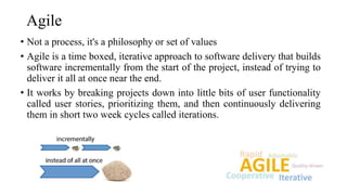 Agile
• Not a process, it's a philosophy or set of values
• Agile is a time boxed, iterative approach to software delivery that builds
software incrementally from the start of the project, instead of trying to
deliver it all at once near the end.
• It works by breaking projects down into little bits of user functionality
called user stories, prioritizing them, and then continuously delivering
them in short two week cycles called iterations.
 