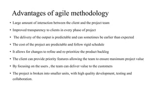 Advantages of agile methodology
• Large amount of interaction between the client and the project team
• Improved transparency to clients in every phase of project
• The delivery of the output is predictable and can sometimes be earlier than expected
• The cost of the project are predictable and follow rigid schedule
• It allows for changes to refine and re-prioritize the product backlog
• The client can provide priority features allowing the team to ensure maximum project value
• By focusing on the users , the team can deliver value to the customers
• The project is broken into smaller units, with high quality development, testing and
collaboration.
 