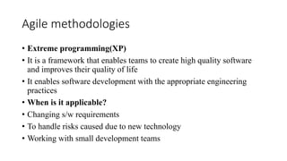 Agile methodologies
• Extreme programming(XP)
• It is a framework that enables teams to create high quality software
and improves their quality of life
• It enables software development with the appropriate engineering
practices
• When is it applicable?
• Changing s/w requirements
• To handle risks caused due to new technology
• Working with small development teams
 
