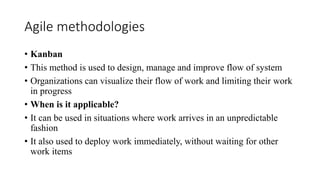Agile methodologies
• Kanban
• This method is used to design, manage and improve flow of system
• Organizations can visualize their flow of work and limiting their work
in progress
• When is it applicable?
• It can be used in situations where work arrives in an unpredictable
fashion
• It also used to deploy work immediately, without waiting for other
work items
 