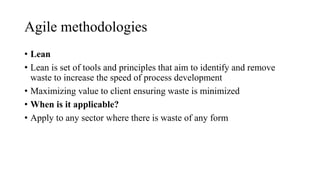 Agile methodologies
• Lean
• Lean is set of tools and principles that aim to identify and remove
waste to increase the speed of process development
• Maximizing value to client ensuring waste is minimized
• When is it applicable?
• Apply to any sector where there is waste of any form
 