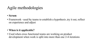 Agile methodologies
• Scrum
• Framework –used by teams to establish a hypothesis ,try it out, reflect
on experience and adjust
• When is it applicable?
• Used when cross functional teams are working on product
development when work is split into more than one 2-4 iterations
 