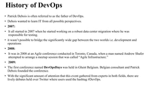History of DevOps
• Patrick Debois is often referred to as the father of DevOps.
• Debois wanted to learn IT from all possible perspectives.
• 2007:
• It all started in 2007 when he started working on a robust data center migration where he was
responsible for testing.
• it wasn’t possible to bridge the significantly wide gap between the two worlds i.e. development and
operations
• 2008:
• It was in 2008 at an Agile conference conducted in Toronto, Canada, when a man named Andrew Shafer
attempted to arrange a meetup session that was called “Agile Infrastructure.”
• 2009:
• The first conference named DevOpsDays was held in Ghent Belgium. Belgian consultant and Patrick
Debois founded the conference.
• With the significant amount of attention that this event gathered from experts in both fields, there are
lively debates held over Twitter where users used the hashtag #DevOps.
 