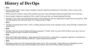 History of DevOps
• 2011:
• It was in March 2011 when Cameron Haight of Gartner offered his predictions for DevOps to take a course in the
following few years.
• With his positive outlook, many other members and users came and began implementing DevOps with wide ideas.
• Soon enough, enterprises regardless of how small or big scale they are started adopting DevOps.
• DevOps is one of the most internal frameworks in the workspace and were beginning to adopt these new practices. With
DevOps earning more and more fame, it is a thing similar to Agile.
• 2015:
• DevOps incorporated into SAFe. SAFe is rapidly gaining traction in the enterprise arena, where DevOps is adopted and
scaled across.
• 2016:
• DevOps is the new norm for high-performing companies “Clearly, what was state of-the-art three years ago is just not
good enough for today’s business environment.”
• 2018:
• State of DevOps report defines 5- stage approach From level 0 to 5, a descriptive, pragmatic approach is introduced to
guide teams and mature DevOps initiatives, a report sponsored by Deloitte
• 2019:
• Enterprises embed more IT functions in their teams next to ‘Dev’ and ‘Ops’ “organizations are embedding security
(DevSecOps), privacy, policy, data (DataOps) and controls into their DevOps culture and processes.”
 