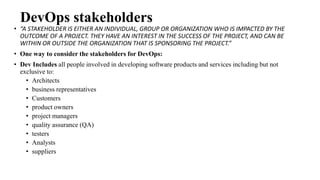 DevOps stakeholders
• “A STAKEHOLDER IS EITHER AN INDIVIDUAL, GROUP OR ORGANIZATION WHO IS IMPACTED BY THE
OUTCOME OF A PROJECT. THEY HAVE AN INTEREST IN THE SUCCESS OF THE PROJECT, AND CAN BE
WITHIN OR OUTSIDE THE ORGANIZATION THAT IS SPONSORING THE PROJECT.”
• One way to consider the stakeholders for DevOps:
• Dev Includes all people involved in developing software products and services including but not
exclusive to:
• Architects
• business representatives
• Customers
• product owners
• project managers
• quality assurance (QA)
• testers
• Analysts
• suppliers
 