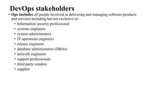 DevOps stakeholders
• Ops Includes all people involved in delivering and managing software products
and services including but not exclusive to:
• Information security professional
• systems engineers
• system administrators
• IT operations engineers
• release engineers
• database administrators (DBAs)
• network engineers
• support professionals
• third party vendors
• supplier
 