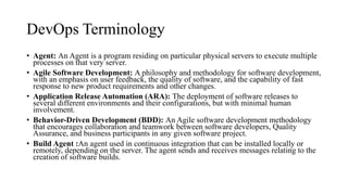 DevOps Terminology
• Agent: An Agent is a program residing on particular physical servers to execute multiple
processes on that very server.
• Agile Software Development: A philosophy and methodology for software development,
with an emphasis on user feedback, the quality of software, and the capability of fast
response to new product requirements and other changes.
• Application Release Automation (ARA): The deployment of software releases to
several different environments and their configurations, but with minimal human
involvement.
• Behavior-Driven Development (BDD): An Agile software development methodology
that encourages collaboration and teamwork between software developers, Quality
Assurance, and business participants in any given software project.
• Build Agent :An agent used in continuous integration that can be installed locally or
remotely, depending on the server. The agent sends and receives messages relating to the
creation of software builds.
 