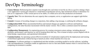 DevOps Terminology
• Canary Release: Referencing how canaries were brought into coal mines to test the air, this is a go-live strategy where
a new application version gets released to a small batch of production servers, then monitored closely to determine if it
runs as it’s supposed to. If the version proves to be stable, it’s rolled out to all of the production environment.
• Capacity Test: This test determines the user capacity that a computer, server, or application can support right before
failing.
• Commit: A means of recording changes to a repository, then adding a log message, is outlining the selfsame changes.
• Configuration Drift: When uncommitted hotfixes and manual changes are applied to software and hardware
configurations, the latter becomes inconsistent with the master version. This is often a common reason for technical
debt.
• Configuration Management: An engineering process for creating consistent system settings, including physical
attributes, performance, and function, as well as keeping them that way. This is meant to keep a system aligned with its
initial design, requirements, and operational information.
• Containerization: An operating system (OS) level method of virtualization employed for the deployment and running
of distributed applications without having to launch an entire virtual machine for every use.
• Containers: A software package is a standardized unit that includes everything needed to run the software, including
code and dependencies. Containers enable an application to run in a fast and reliable manner when it’s moved from one
computing environment to another.
 